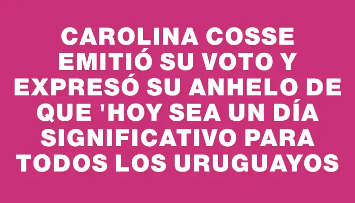 Carolina Cosse emitió su voto y expresó su anhelo de que "hoy sea un día significativo para todos los uruguayos