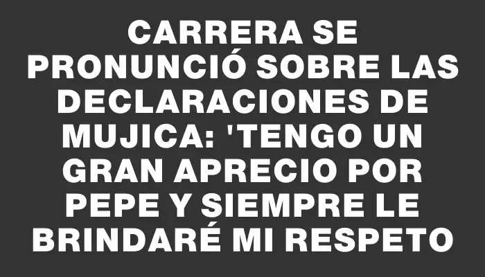 Carrera se pronunció sobre las declaraciones de Mujica: "Tengo un gran aprecio por Pepe y siempre le brindaré mi respeto