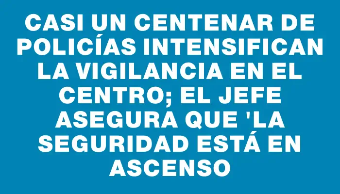 Casi un centenar de policías intensifican la vigilancia en el Centro; el jefe asegura que "la seguridad está en ascenso