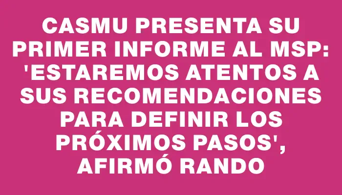 Casmu presenta su primer informe al Msp: "Estaremos atentos a sus recomendaciones para definir los próximos pasos", afirmó Rando