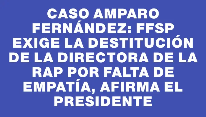 Caso Amparo Fernández: Ffsp exige la destitución de la directora de la Rap por falta de empatía, afirma el presidente