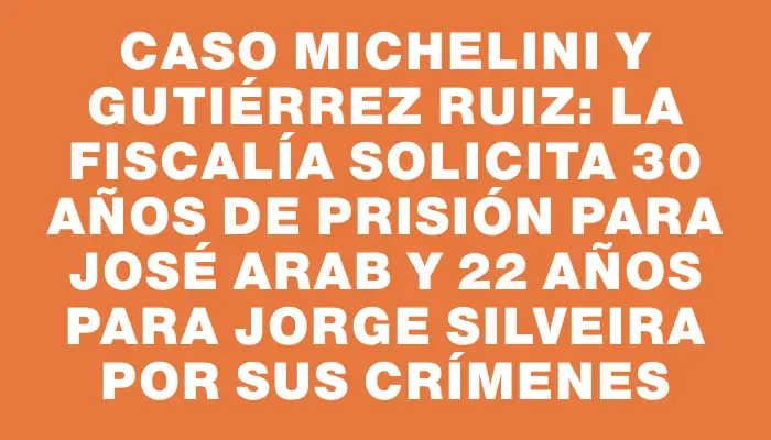 Caso Michelini y Gutiérrez Ruiz: La Fiscalía solicita 30 años de prisión para José Arab y 22 años para Jorge Silveira por sus crímenes