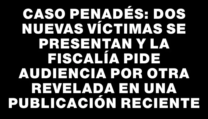 Caso Penadés: Dos nuevas víctimas se presentan y la Fiscalía pide audiencia por otra revelada en una publicación reciente