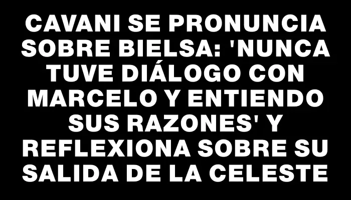 Cavani se pronuncia sobre Bielsa: 'Nunca tuve diálogo con Marcelo y entiendo sus razones' y reflexiona sobre su salida de la Celeste