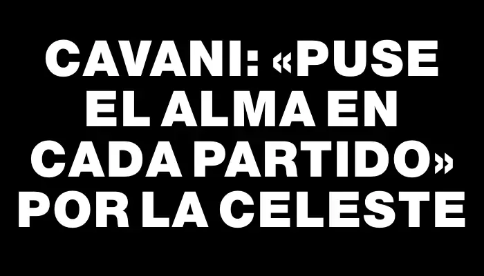 Cavani: «Puse el alma en cada partido» por la celeste