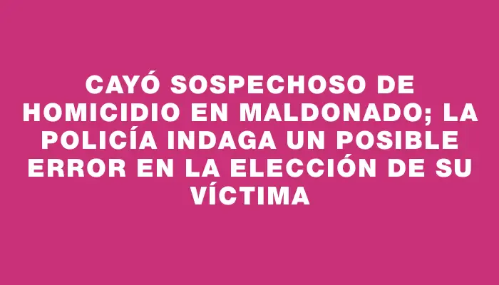 Cayó sospechoso de homicidio en Maldonado; la policía indaga un posible error en la elección de su víctima
