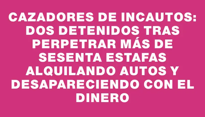 Cazadores de incautos: dos detenidos tras perpetrar más de sesenta estafas alquilando autos y desapareciendo con el dinero