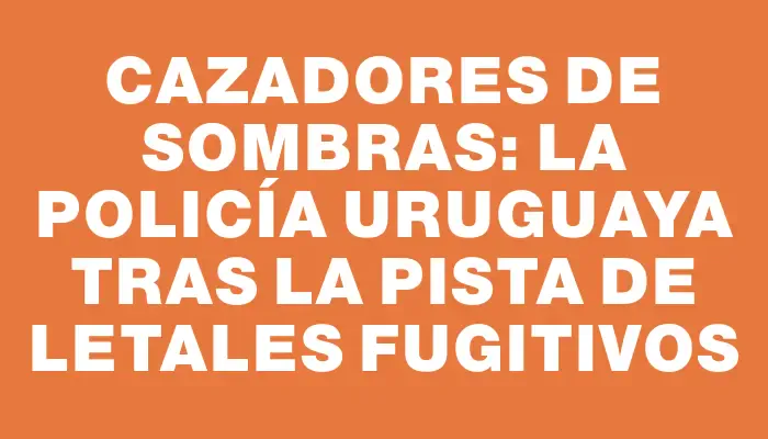 Cazadores de sombras: la Policía uruguaya tras la pista de letales fugitivos