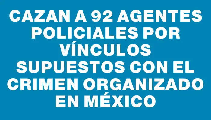 Cazan a 92 agentes policiales por vínculos supuestos con el crimen organizado en México