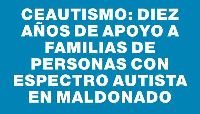 Ceautismo: diez años de apoyo a familias de personas con espectro autista en Maldonado