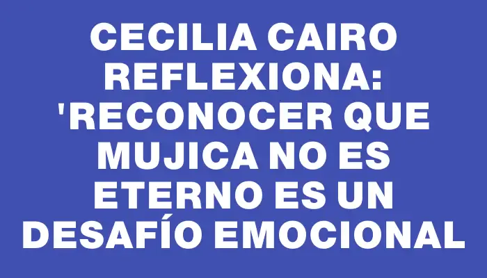 Cecilia Cairo reflexiona: "Reconocer que Mujica no es eterno es un desafío emocional