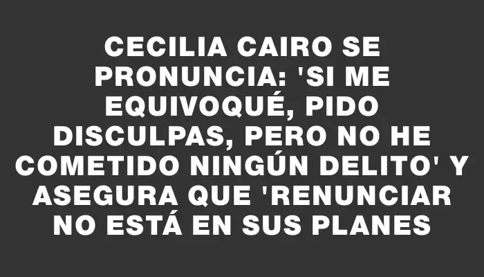 Cecilia Cairo se pronuncia: "Si me equivoqué, pido disculpas, pero no he cometido ningún delito" y asegura que "renunciar no está en sus planes