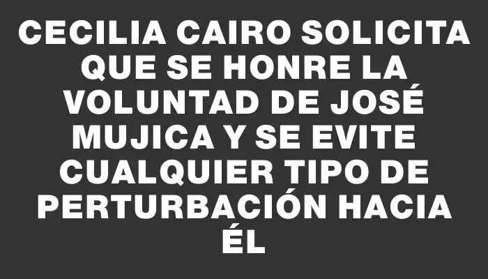 Cecilia Cairo solicita que se honre la voluntad de José Mujica y se evite cualquier tipo de perturbación hacia él