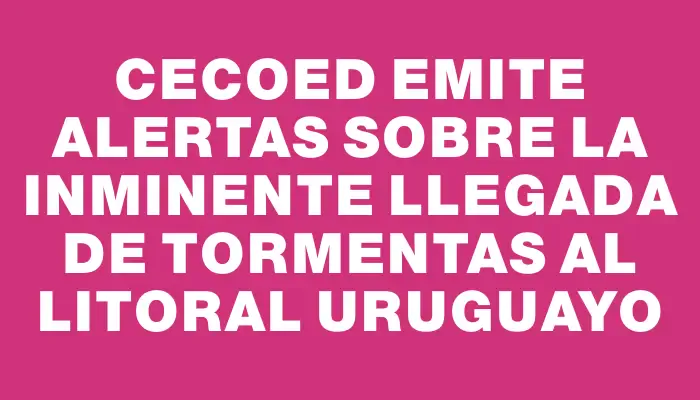 Cecoed emite alertas sobre la inminente llegada de tormentas al litoral uruguayo