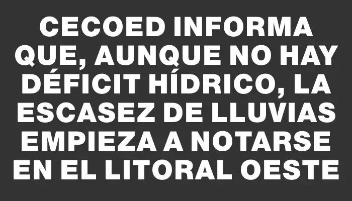 Cecoed informa que, aunque no hay déficit hídrico, la escasez de lluvias empieza a notarse en el litoral oeste