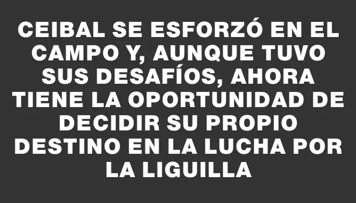 Ceibal se esforzó en el campo y, aunque tuvo sus desafíos, ahora tiene la oportunidad de decidir su propio destino en la lucha por la liguilla