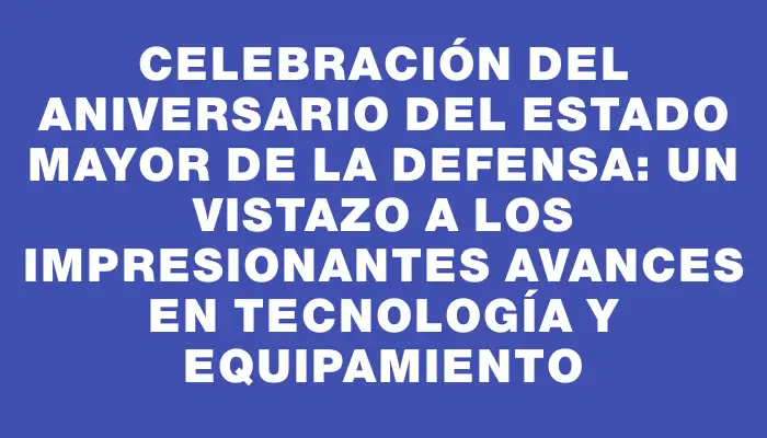 Celebración del aniversario del Estado Mayor de la Defensa: un vistazo a los impresionantes avances en tecnología y equipamiento