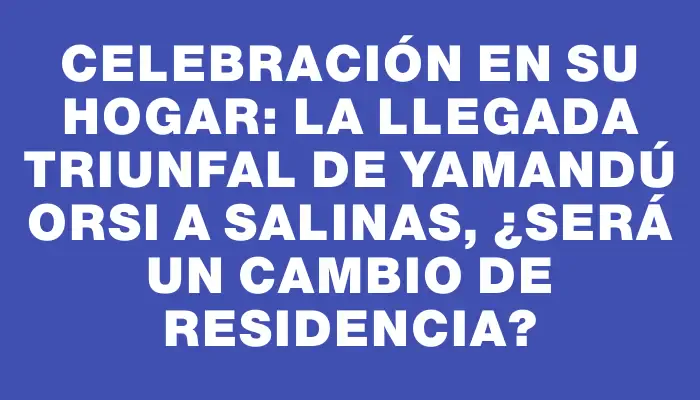 Celebración en su hogar: la llegada triunfal de Yamandú Orsi a Salinas, ¿será un cambio de residencia?