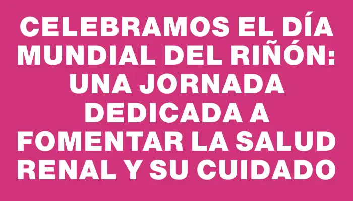 Celebramos el Día Mundial del Riñón: una jornada dedicada a fomentar la salud renal y su cuidado