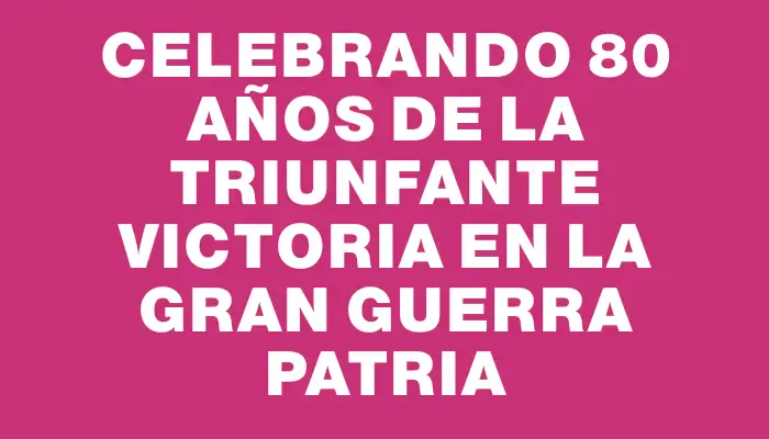 Celebrando 80 Años de la Triunfante Victoria en la Gran Guerra Patria