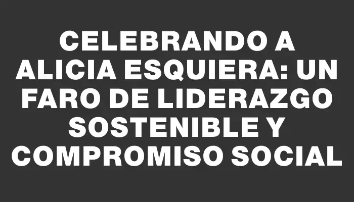 Celebrando a Alicia Esquiera: un faro de liderazgo sostenible y compromiso social