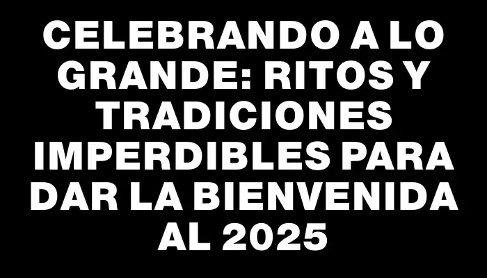 Celebrando a lo grande: Ritos y tradiciones imperdibles para dar la bienvenida al 2025