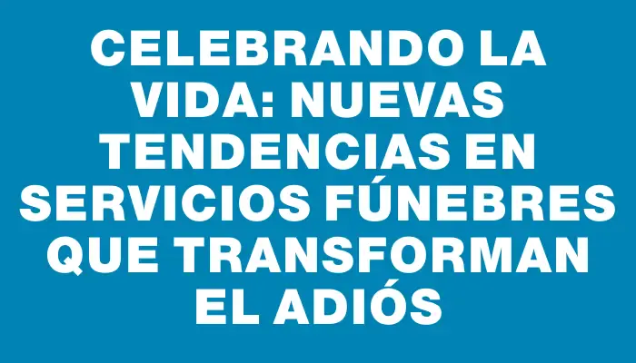 Celebrando la Vida: Nuevas Tendencias en Servicios Fúnebres que Transforman el Adiós