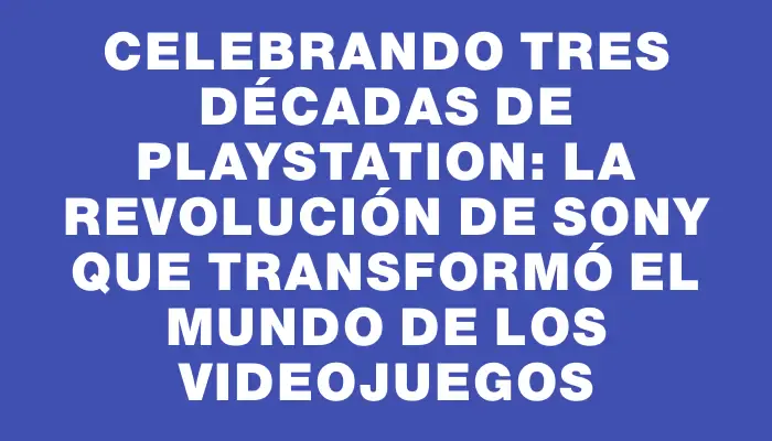 Celebrando tres décadas de PlayStation: la revolución de Sony que transformó el mundo de los videojuegos