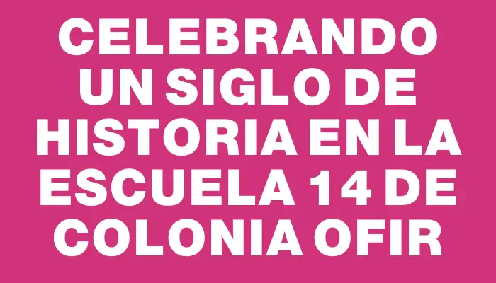 Celebrando un siglo de historia en la Escuela 14 de Colonia Ofir