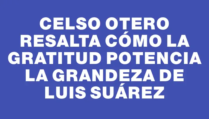 Celso Otero resalta cómo la gratitud potencia la grandeza de Luis Suárez