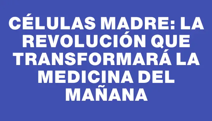 Células madre: La revolución que transformará la medicina del mañana