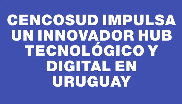 Cencosud impulsa un innovador Hub tecnológico y digital en Uruguay