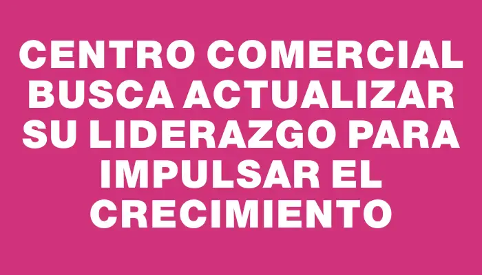 Centro Comercial busca actualizar su liderazgo para impulsar el crecimiento