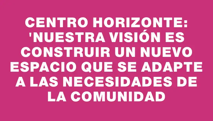 Centro Horizonte: "Nuestra visión es construir un nuevo espacio que se adapte a las necesidades de la comunidad