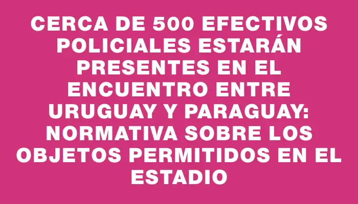 Cerca de 500 efectivos policiales estarán presentes en el encuentro entre Uruguay y Paraguay: normativa sobre los objetos permitidos en el estadio