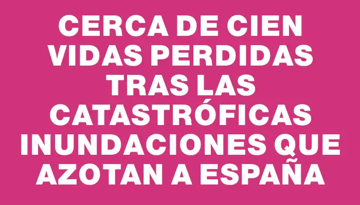 Cerca de cien vidas perdidas tras las catastróficas inundaciones que azotan a España