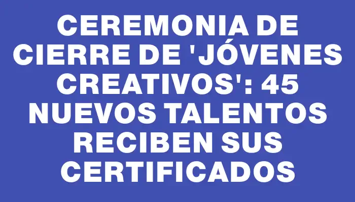 Ceremonia de cierre de “Jóvenes Creativos”: 45 nuevos talentos reciben sus certificados