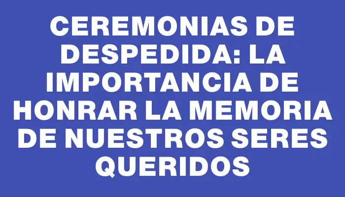 Ceremonias de despedida: La importancia de honrar la memoria de nuestros seres queridos