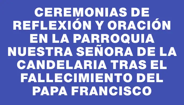 Ceremonias de reflexión y oración en la Parroquia Nuestra Señora de la Candelaria tras el fallecimiento del Papa Francisco
