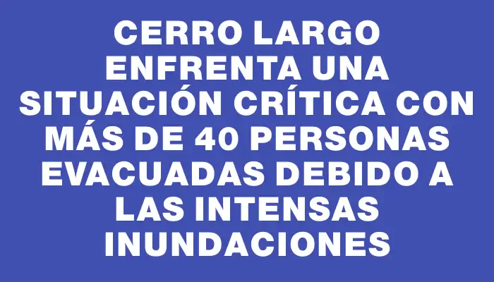 Cerro Largo enfrenta una situación crítica con más de 40 personas evacuadas debido a las intensas inundaciones