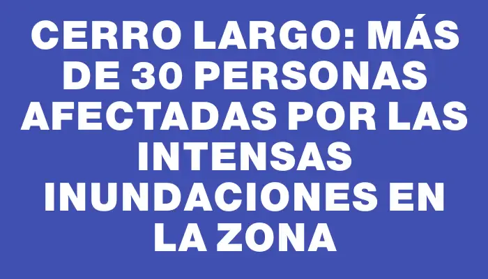 Cerro Largo: más de 30 personas afectadas por las intensas inundaciones en la zona