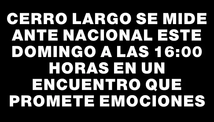 Cerro Largo se mide ante Nacional este domingo a las 16:00 horas en un encuentro que promete emociones