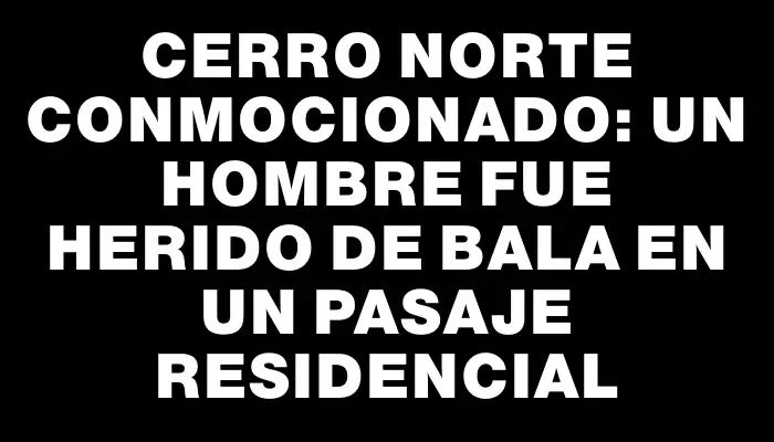 Cerro Norte conmocionado: un hombre fue herido de bala en un pasaje residencial