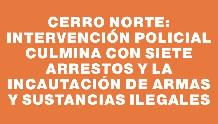 Cerro Norte: intervención policial culmina con siete arrestos y la incautación de armas y sustancias ilegales