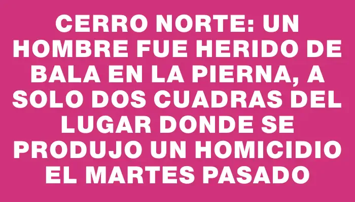 Cerro Norte: un hombre fue herido de bala en la pierna, a solo dos cuadras del lugar donde se produjo un homicidio el martes pasado