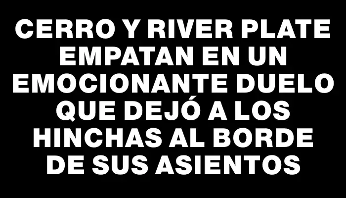 Cerro y River Plate empatan en un emocionante duelo que dejó a los hinchas al borde de sus asientos