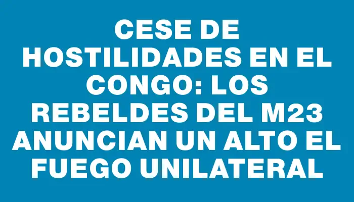 Cese de hostilidades en el Congo: los rebeldes del M23 anuncian un alto el fuego unilateral