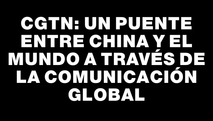 Cgtn: Un puente entre China y el mundo a través de la comunicación global