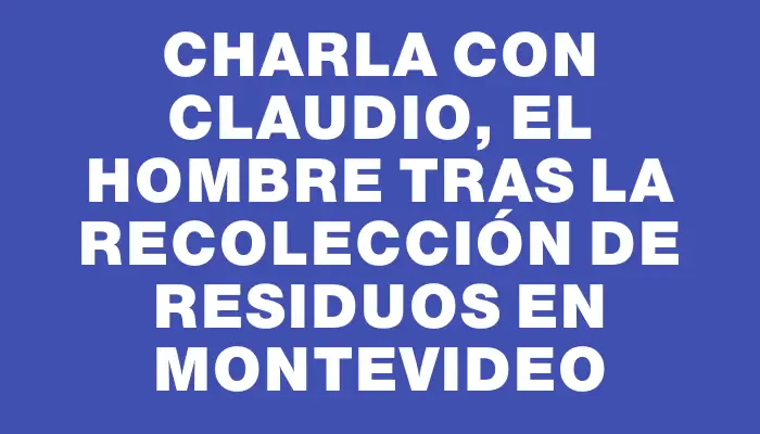 Charla con Claudio, el hombre tras la recolección de residuos en Montevideo