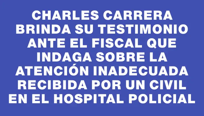 Charles Carrera brinda su testimonio ante el fiscal que indaga sobre la atención inadecuada recibida por un civil en el Hospital Policial